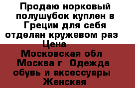 Продаю норковый полушубок,куплен в Греции для себя,отделан кружевом,раз. 50. › Цена ­ 30 000 - Московская обл., Москва г. Одежда, обувь и аксессуары » Женская одежда и обувь   . Московская обл.,Москва г.